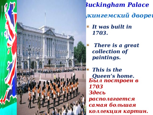 Buckingham Palace Букингемский дворец It was built in 1703.   There is a great collection of paintings.  This is the Queen’s home. Был построен в 1703 Здесь располагается самая большая коллекция картин. Это королевский дом.