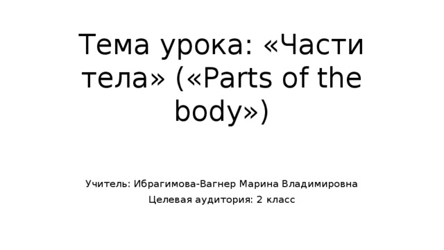 Тема урока: «Части тела» («Parts of the body») Учитель: Ибрагимова-Вагнер Марина Владимировна Целевая аудитория: 2 класс