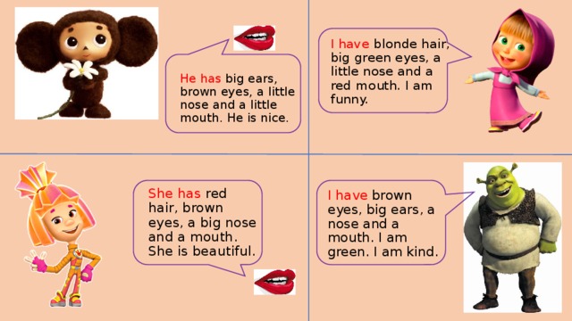 I have blonde hair, big green eyes, a little nose and a red mouth. I am funny. He has big ears, brown eyes, a little nose and a little mouth. He is nice. She has red hair, brown eyes, a big nose and a mouth. She is beautiful. I have brown eyes, big ears, a nose and a mouth. I am green. I am kind.