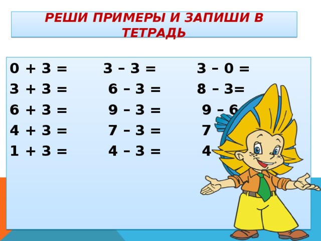 Реши примеры и запиши в тетрадь    0 + 3 = 3 – 3 = 3 – 0 = 3 + 3 = 6 – 3 = 8 – 3= 6 + 3 = 9 – 3 = 9 – 6 = 4 + 3 = 7 – 3 = 7 – 4 = 1 + 3 = 4 – 3 = 4 – 1 =