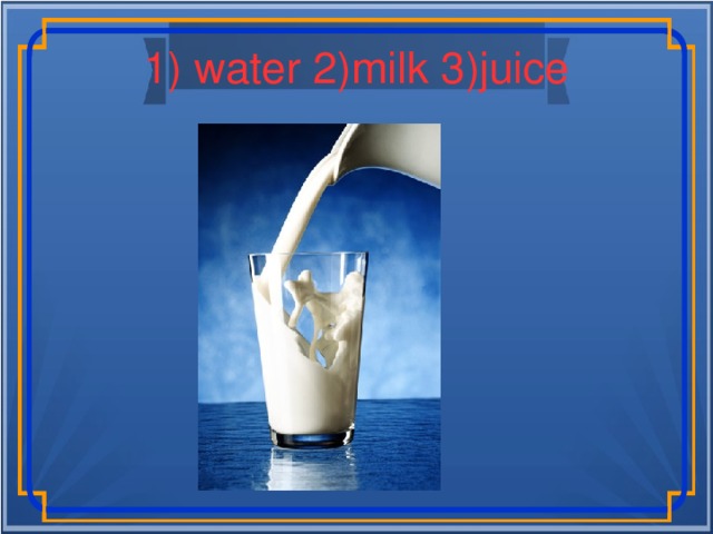 1) water 2)milk 3)juice