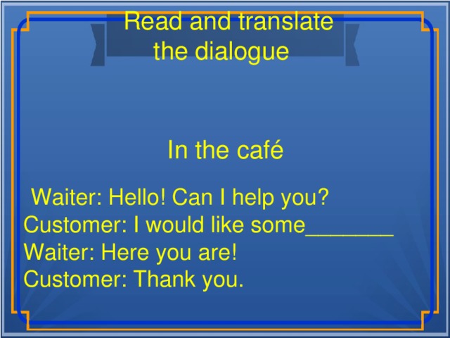 Read and translate the dialogue  In the café  Waiter: Hello! Can I help you? Customer: I would like some_______ Waiter: Here you are! Customer: Thank you.