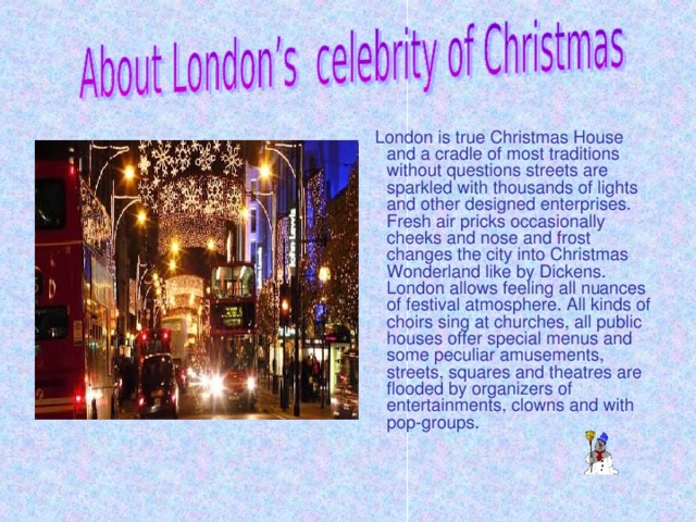 London is true Christmas House and a cradle of most traditions without questions streets are sparkled with thousands of lights and other designed enterprises. Fresh air pricks occasionally cheeks and nose and frost changes the city into Christmas Wonderland like by Dickens. London allows feeling all nuances of festival atmosphere. All kinds of choirs sing at churches, all public houses offer special menus and some peculiar amusements, streets, squares and theatres are flooded by organizers of entertainments, clowns and with pop-groups.