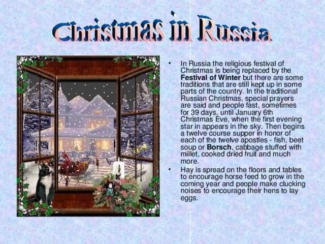 In Russia the religious festival of Christmas is being replaced by the Festival of Winter but there are some traditions that are still kept up in some parts of the country. In the traditional Russian Christmas, special prayers are said and people fast, sometimes for 39 days, until January 6th Christmas Eve, when the first evening star in appears in the sky. Then begins a twelve course supper in honor of each of the twelve apostles - fish, beet soup or Borsch , cabbage stuffed with millet, cooked dried fruit and much more. Hay is spread on the floors and tables to encourage horse feed to grow in the coming year and people make clucking noises to encourage their hens to lay eggs.