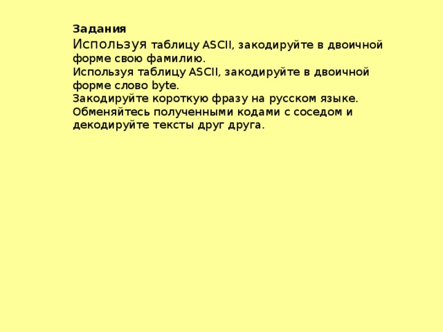 Задания Используя таблицу ASCII, закодируйте в двоичной форме свою фамилию. Используя таблицу ASCII, закодируйте в двоичной форме слово byte. Закодируйте короткую фразу на русском языке. Обменяйтесь полученными кодами с соседом и декодируйте тексты друг друга.