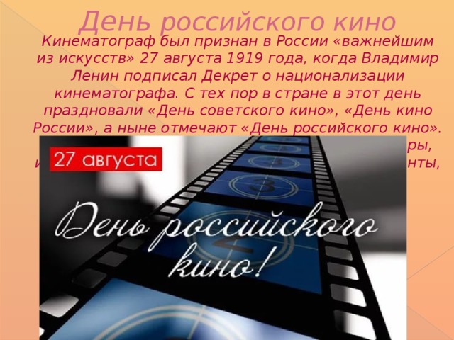 День российского кино    Кинематограф был признан в России «важнейшим из искусств» 27 августа 1919 года, когда Владимир Ленин подписал Декрет о национализации кинематографа. С тех пор в стране в этот день праздновали «День советского кино», «День кино России», а ныне отмечают «День российского кино». В истории нашего кинематографа были и Оскары, и искрометные комедии, и легендарные киноленты, разобранные на цитаты.