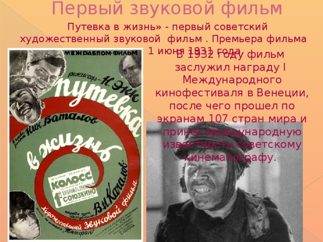 Первый звуковой фильм    Путевка в жизнь» - первый советский художественный звуковой фильм . Премьера фильма состоялась 1 июня 1931 года. В 1932 году фильм заслужил награду I Международного кинофестиваля в Венеции, после чего прошел по экранам 107 стран мира и принес международную известность советскому кинематографу.