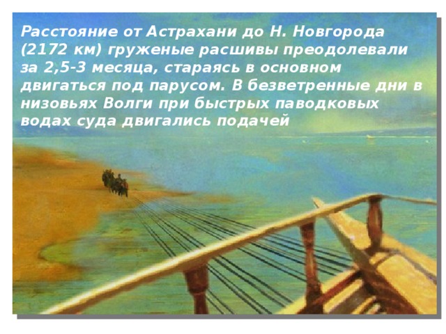 Расстояние от Астрахани до Н. Новгорода (2172 км) груженые расшивы преодолевали за 2,5-3 месяца, стараясь в основном двигаться под парусом. В безветренные дни в низовьях Волги при быстрых паводковых водах суда двигались подачей 
