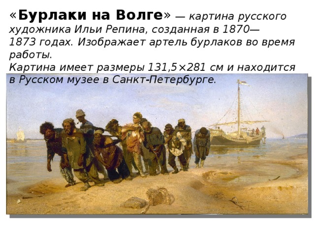 « Бурлаки на Волге »  — картина русского художника Ильи Репина, созданная в 1870—1873 годах. Изображает артель бурлаков во время работы. Картина имеет размеры 131,5×281 см и находится в Русском музее в Санкт-Петербурге.