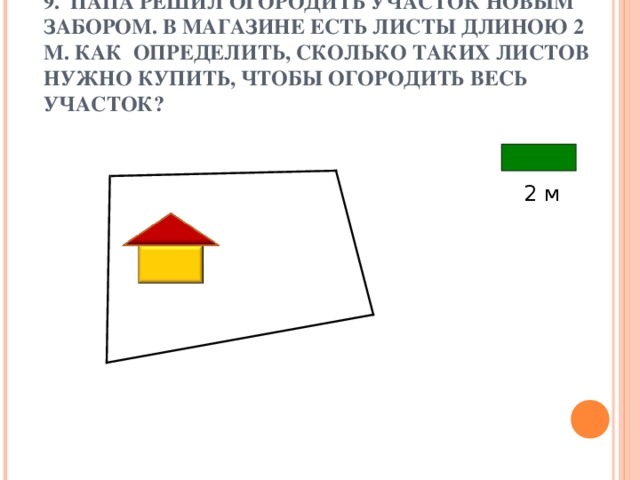 9. ПАПА РЕШИЛ ОГОРОДИТЬ УЧАСТОК НОВЫМ ЗАБОРОМ. В МАГАЗИНЕ ЕСТЬ ЛИСТЫ ДЛИНОЮ 2 М. КАК ОПРЕДЕЛИТЬ, СКОЛЬКО ТАКИХ ЛИСТОВ НУЖНО КУПИТЬ, ЧТОБЫ ОГОРОДИТЬ ВЕСЬ УЧАСТОК? 2 м