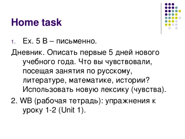 Home task Ex. 5 B – письменно. Дневник. Описать первые 5 дней нового учебного года. Что вы чувствовали, посещая занятия по русскому, литературе, математике, истории? Использовать новую лексику (чувства). 2. WB ( рабочая тетрадь): упражнения к уроку 1-2 ( Unit 1).