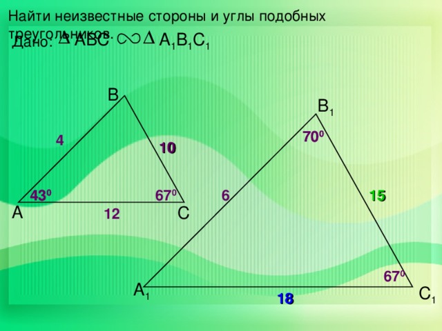 Найти неизвестные стороны и углы подобных треугольников. ABC А 1 В 1 С 1 Дано: В В 1 70 0 70 0 4 10 43 0 6 43 0 67 0 15 А С 12 67 0 А 1 С 1 18 14