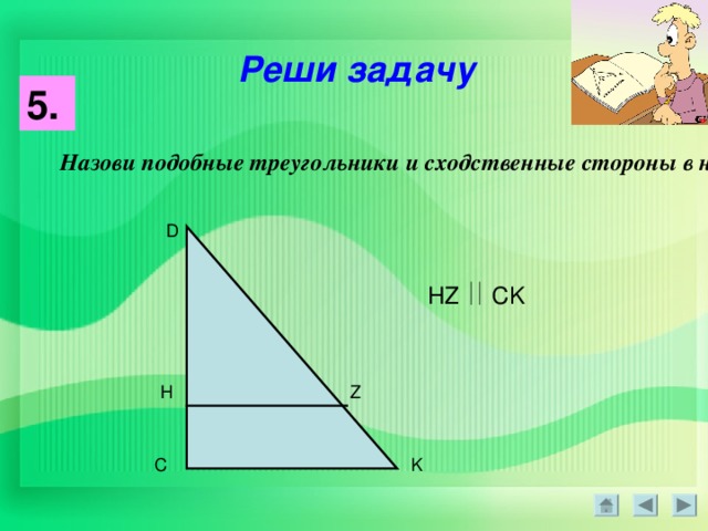 Реши задачу 5. Назови подобные треугольники и сходственные стороны в них : D HZ CK H Z K C