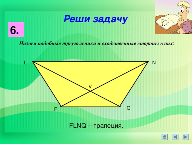Реши задачу 6 .  Назови подобные треугольники и сходственные стороны в них : L N V Q F FLNQ – трапеция .