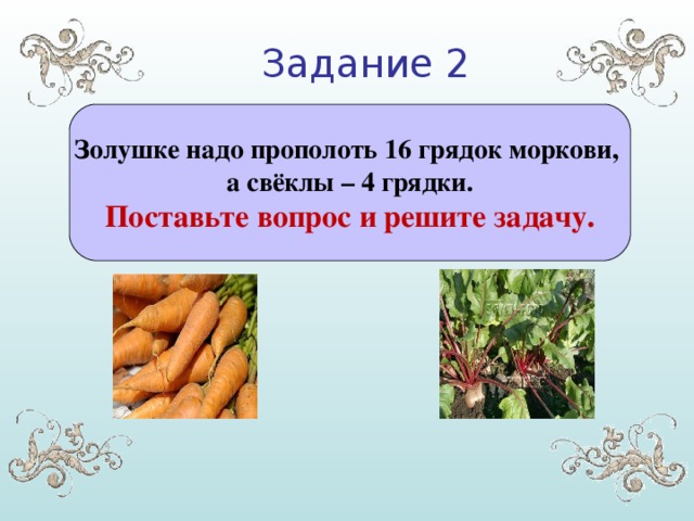 Задание 2 Золушке надо прополоть 16 грядок моркови, а свёклы – 4 грядки. Поставьте вопрос и решите задачу.
