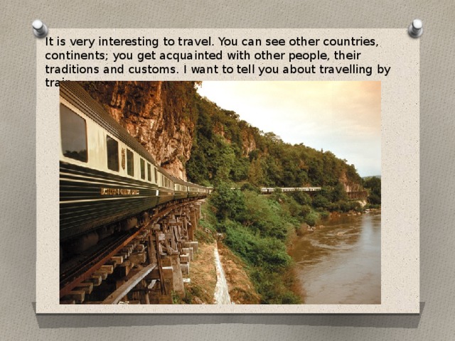 It is very interesting to travel. You can see other countries, continents; you get acquainted with other people, their traditions and customs. I want to tell you about travelling by train.