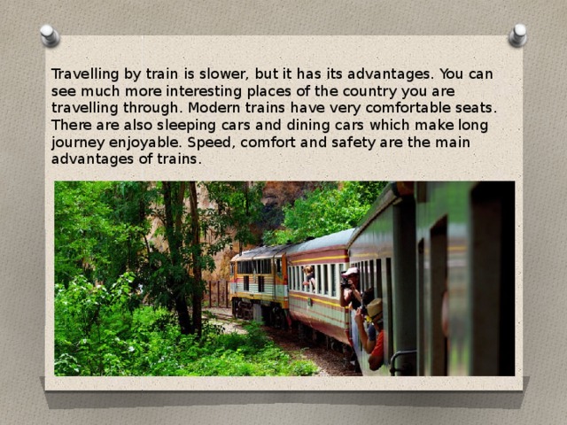 Travelling by train is slower, but it has its advantages. You can see much more interesting places of the country you are travelling through. Modern trains have very comfortable seats. There are also sleeping cars and dining cars which make long journey enjoyable. Speed, comfort and safety are the main advantages of trains.
