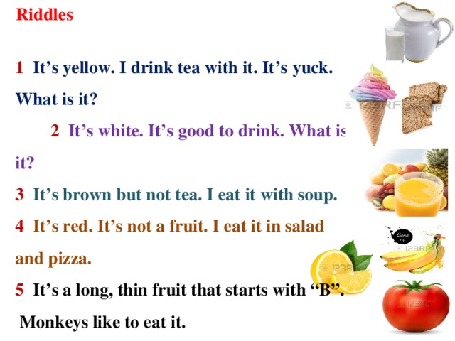 Riddles  1 It’s yellow. I drink tea with it. It’s уuck. What is it?  2  It’s white. It’s good to drink. What is it? 3 It’s brown but not tea. I eat it with soup. 4 It’s red. It’s not a fruit. I eat it in salad and pizza. 5 It’s a long, thin fruit that starts with “B”. Monkeys like to eat it. 6 It's white, cold and sweet.  All children like it.
