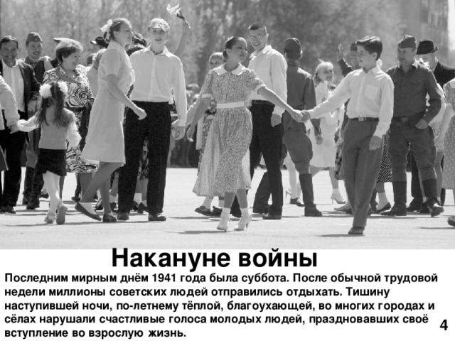 Накануне войны Последним мирным днём 1941 года была суббота. После обычной трудовой недели миллионы советских людей отправились отдыхать. Тишину наступившей ночи, по-летнему тёплой, благоухающей, во многих городах и сёлах нарушали счастливые голоса молодых людей, праздновавших своё вступление во взрослую жизнь. 4