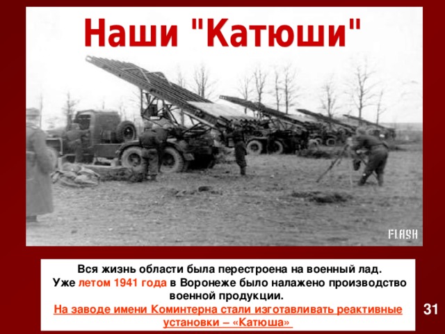   Вся жизнь области была перестроена на военный лад.  Уже летом 1941  года в Воронеже было налажено производство военной продукции. На заводе имени Коминтерна стали изготавливать реактивные установки – «Катюша» 31
