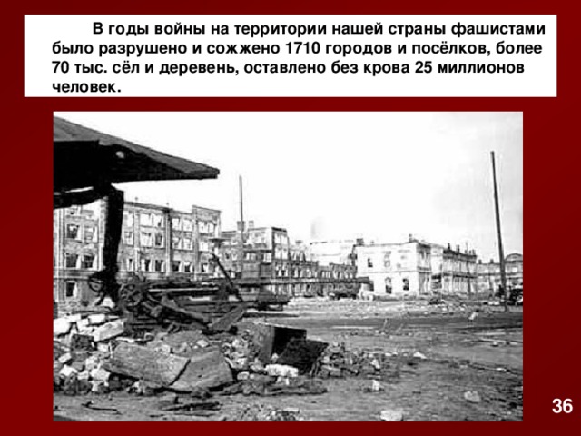 В годы войны на территории нашей страны фашистами было разрушено и сожжено 1710 городов и посёлков, более 70 тыс. сёл и деревень, оставлено без крова 25 миллионов человек. 36