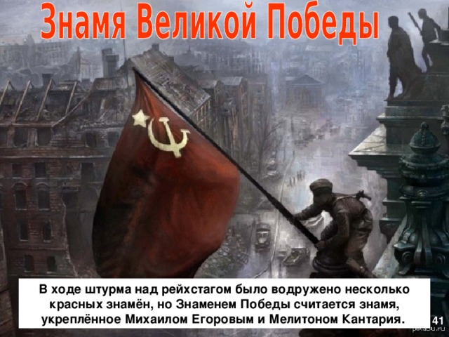 В ходе штурма над рейхстагом было водружено несколько красных знамён, но Знаменем Победы считается знамя, укреплённое Михаилом Егоровым и Мелитоном Кантария. 41