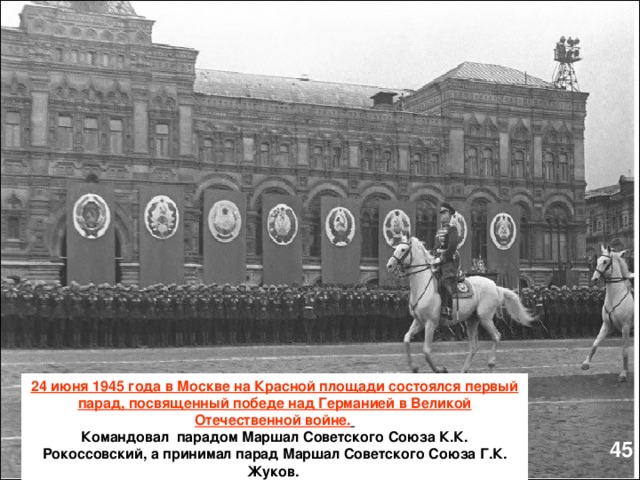24 июня 1945 года в Москве на Красной площади состоялся первый парад, посвященный победе над Германией в Великой Отечественной войне.  Командовал парадом Маршал Советского Союза К.К. Рокоссовский, а принимал парад Маршал Советского Союза Г.К. Жуков.  45