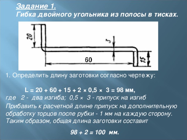 Задание 1.  Гибка двойного угольника из полосы в тисках.  1. Определить длину заготовки согласно чертежу:     L = 20 + 60 + 15 + 2 × 0,5 × 3 = 98 мм,   где 2 - два изгиба; 0,5 × 3 - припуск на изгиб Прибавить к расчетной длине припуск на дополнительную обработку торцов после рубки - 1 мм на каждую сторону. Таким образом, общая длина заготовки составит 98 + 2 = 100 мм.