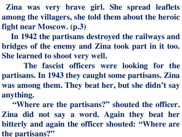 Zina was very brave girl. She spread leaflets among the villagers, she told them about the heroic fight near Moscow. (p.3)  In 1942 the partisans destroyed the railways and bridges of the enemy and Zina took part in it too. She learned to shoot very well.  The fascist officers were looking for the partisans. In 1943 they caught some partisans. Zina was among them. They beat her, but she didn’t say anything. “ Where are the partisans?” shouted the officer. Zina did not say a word. Again they beat her bitterly and again the officer shouted: “Where are the partisans?”