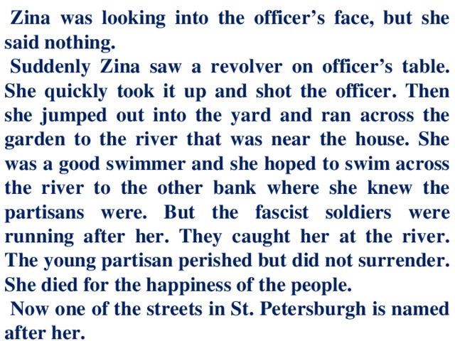 Zina was looking into the officer’s face, but she said nothing. Suddenly Zina saw a revolver on officer’s table. She quickly took it up and shot the officer. Then she jumped out into the yard and ran across the garden to the river that was near the house. She was a good swimmer and she hoped to swim across the river to the other bank where she knew the partisans were. But the fascist soldiers were running after her. They caught her at the river. The young partisan perished but did not surrender. She died for the happiness of the people. Now one of the streets in St. Petersburgh is named after her.