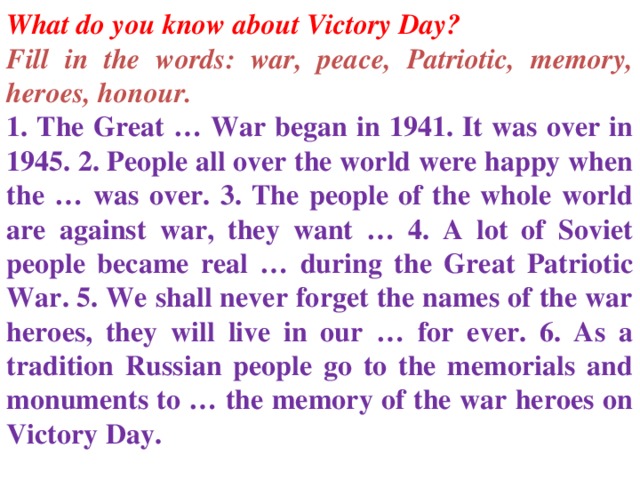 What do you know about Victory Day? Fill in the words: war, peace, Patriotic, memory, heroes, honour. 1. The Great … War began in 1941. It was over in 1945. 2. People all over the world were happy when the … was over. 3. The people of the whole world are against war, they want … 4. A lot of Soviet people became real … during the Great Patriotic War. 5. We shall never forget the names of the war heroes, they will live in our … for ever. 6. As a tradition Russian people go to the memorials and monuments to … the memory of the war heroes on Victory Day.