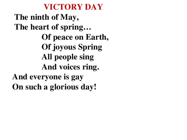 VICTORY DAY   The ninth of May,  The heart of spring…  Of peace on Earth,  Of joyous Spring  All people sing  And voices ring.  And everyone is gay  On such a glorious day!