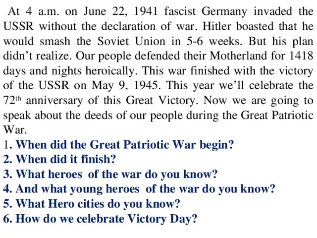 At 4 a.m. on June 22, 1941 fascist Germany invaded the USSR without the declaration of war. Hitler boasted that he would smash the Soviet Union in 5-6 weeks. But his plan didn’t realize. Our people defended their Motherland for 1418 days and nights heroically. This war finished with the victory of the USSR on May 9, 1945. This year we’ll celebrate the 72 th anniversary of this Great Victory. Now we are going to speak about the deeds of our people during the Great Patriotic War. 1 . When did the Great Patriotic War begin? 2. When did it finish? 3. What heroes of the war do you know? 4. And what young heroes of the war do you know? 5. What Hero cities do you know? 6. How do we celebrate Victory Day?