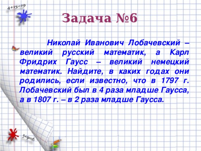 Задача №6  Николай Иванович Лобачевский – великий русский математик, а Карл Фридрих Гаусс – великий немецкий математик. Найдите, в каких годах они родились, если известно, что в 1797 г. Лобачевский был в 4 раза младше Гаусса, а в 1807 г. – в 2 раза младше Гаусса.