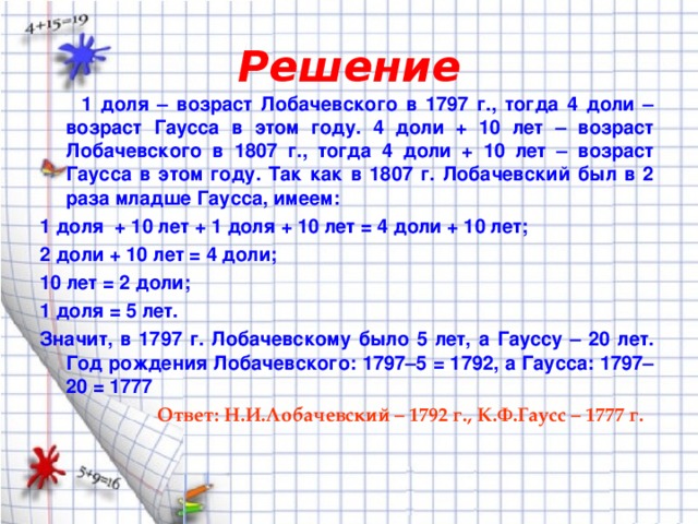 Решение  1 доля – возраст Лобачевского в 1797 г., тогда 4 доли – возраст Гаусса в этом году. 4 доли + 10 лет – возраст Лобачевского в 1807 г., тогда 4 доли + 10 лет – возраст Гаусса в этом году. Так как в 1807 г. Лобачевский был в 2 раза младше Гаусса, имеем: 1 доля + 10 лет + 1 доля + 10 лет = 4 доли + 10 лет; 2 доли + 10 лет = 4 доли; 10 лет = 2 доли; 1 доля = 5 лет. Значит, в 1797 г. Лобачевскому было 5 лет, а Гауссу – 20 лет. Год рождения Лобачевского: 1797–5 = 1792, а Гаусса: 1797–20 = 1777  Ответ: Н.И.Лобачевский – 1792 г., К.Ф.Гаусс – 1777 г.