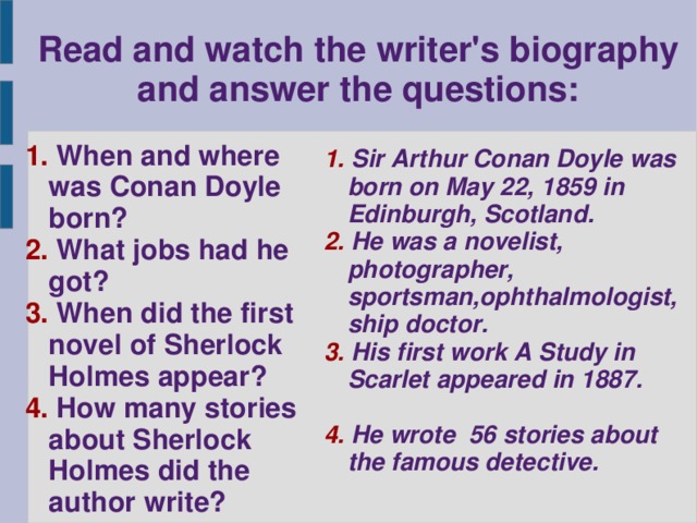 Read and watch the writer's biography and answer the questions: 1. When and where was Conan Doyle born? 2. What jobs had he got? 3. When did the first novel of Sherlock Holmes appear? 4. How many stories about Sherlock Holmes did the author write? 1. Sir Arthur Conan Doyle was born on May 22, 1859 in Edinburgh, Scotland. 2. He was a novelist, photographer, sportsman,ophthalmologist, ship doctor. 3. His first work A Study in Scarlet appeared in 1887.  4. He wrote 56 stories about the famous detective.