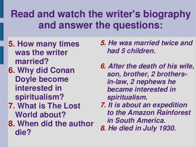 Read and watch the writer's biography and answer the questions: 5. How many times was the writer married? 6. Why did Conan Doyle become interested in spiritualism? 7. What is The Lost World about? 8. When did the author die? 5. He was married twice and had 5 children.  6. After the death of his wife, son, brother, 2 brothers-in-law, 2 nephews he became interested in spiritualism. 7. It is about an expedition to the Amazon Rainforest in South America. 8. He died in July 1930.