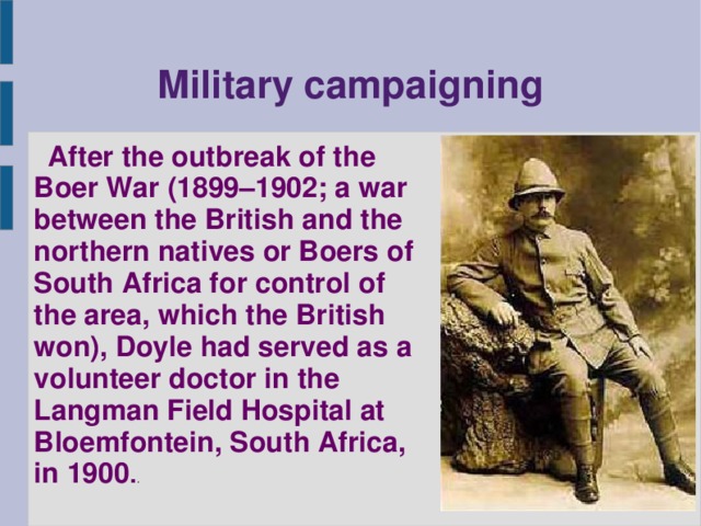 Military campaigning   After the outbreak of the Boer War (1899–1902; a war between the British and the northern natives or Boers of South Africa for control of the area, which the British won), Doyle had served as a volunteer doctor in the Langman Field Hospital at Bloemfontein, South Africa, in 1900 . .