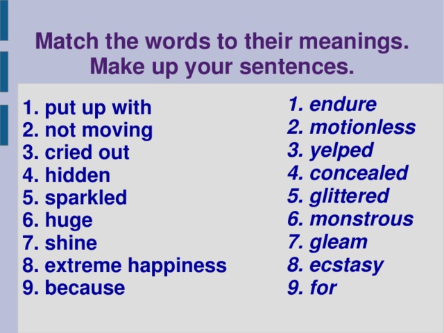 Match the words to their meanings.  Make up your sentences. 1. endure 2. motionless 3. yelped 4. concealed 5. glittered 6. monstrous 7. gleam 8. ecstasy 9. for 1. put up with 2. not moving 3. cried out 4. hidden 5. sparkled 6. huge 7. shine 8. extreme happiness 9. because