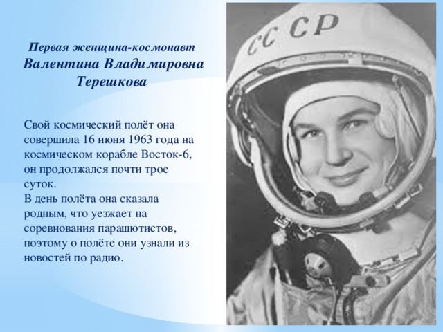Первая женщина-космонавт  Валентина Владимировна Терешкова Свой космический полёт она совершила 16 июня 1963 года на космическом корабле Восток-6, он продолжался почти трое суток. В день полёта она сказала родным, что уезжает на соревнования парашютистов, поэтому о полёте они узнали из новостей по радио.