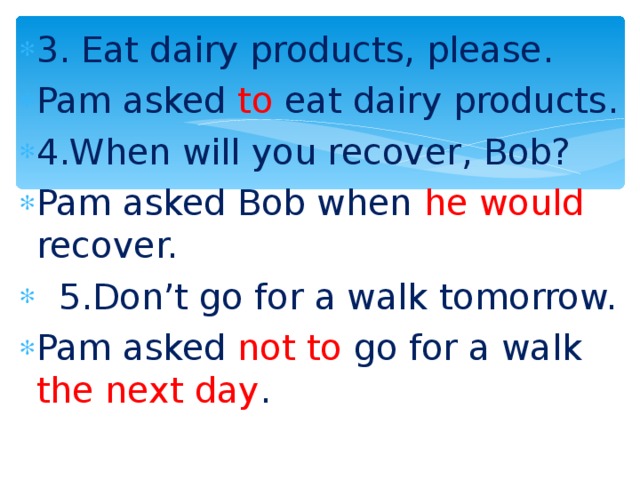 3. Eat dairy products, please. Pam asked to eat dairy products. 4.When will you recover, Bob? Pam asked Bob when he  would recover.  5.Don’t go for a walk tomorrow. Pam asked not to go for a walk the next day .