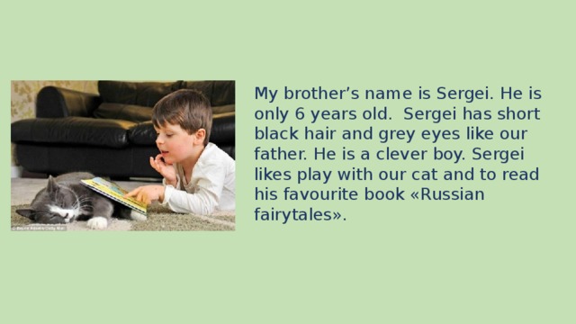 My brother’s name is Sergei. He is only 6 years old. Sergei has short black hair and grey eyes like our father. He is a clever boy. Sergei likes play with our cat and to read his favourite book «Russian fairytales».