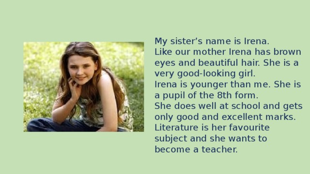 My sister’s name is Irena. Like our mother Irena has brown eyes and beautiful hair. She is a very good-looking girl. Irena is younger than me. She is a pupil of the 8th form. She does well at school and gets only good and excellent marks. Literature is her favourite subject and she wants to become a teacher.