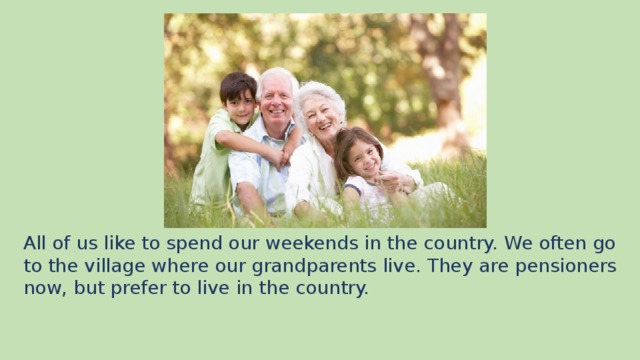 All of us like to spend our weekends in the country. We often go to the village where our grandparents live. They are pensioners now, but prefer to live in the country.