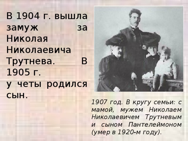 В 1904 г. вышла замуж за Николая Николаевича Трутнева. В 1905 г. у четы родился сын. 1907 год. В кругу семьи: с мамой, мужем Николаем Николаевичем Трутневым и сыном Пантелеймоном (умер в 1920-м году).