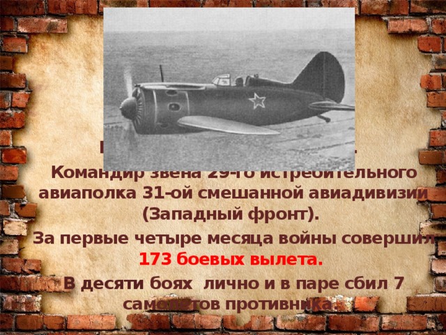 На фронте с 12 июля 1941г. Командир звена 29-го истребительного авиаполка 31-ой смешанной авиадивизии (Западный фронт). За первые четыре месяца войны совершил 173 боевых вылета. В десяти боях лично и в паре сбил 7 самолетов противника.