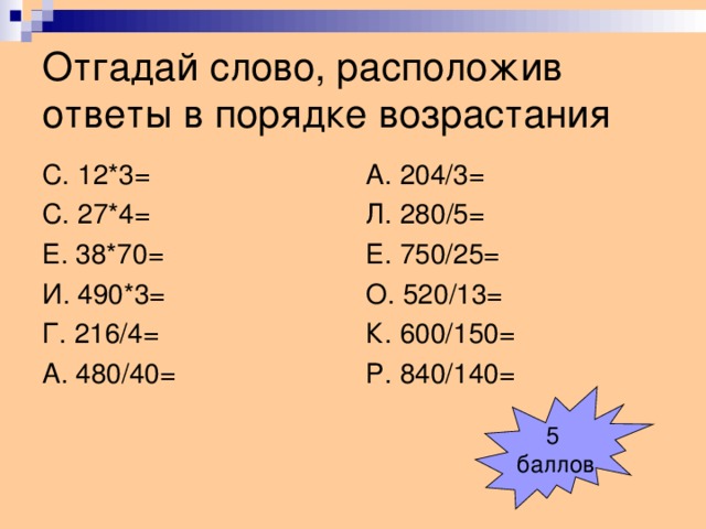 Отгадай слово, расположив ответы в порядке возрастания С. 12*3= С. 27*4= Е. 38*70= И. 490*3= Г. 216/4= А. 480/40= А. 204/3= Л. 280/5= Е. 750/25= О. 520/13= К. 600/150= Р. 840/140= 5 баллов