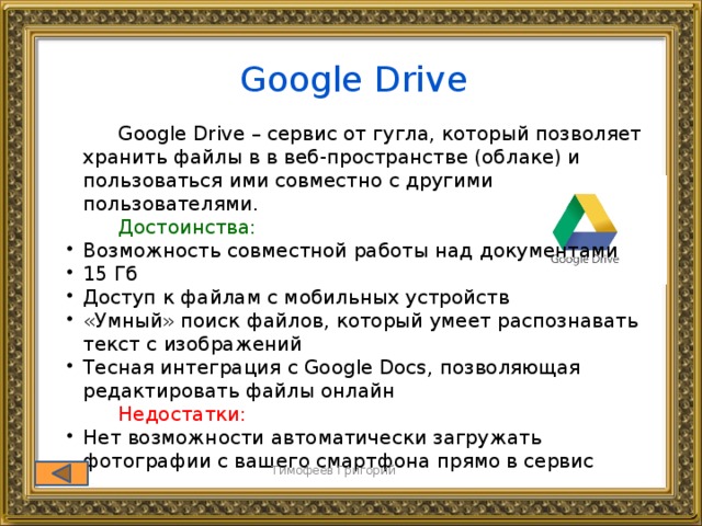 Google Drive  Google Drive – сервис от гугла, который позволяет хранить файлы в в веб-пространстве (облаке) и пользоваться ими совместно с другими пользователями.  Достоинства: Возможность совместной работы над документами 15 Гб Доступ к файлам с мобильных устройств «Умный» поиск файлов, который умеет распознавать текст с изображений Тесная интеграция с Google Docs, позволяющая редактировать файлы онлайн Возможность совместной работы над документами 15 Гб Доступ к файлам с мобильных устройств «Умный» поиск файлов, который умеет распознавать текст с изображений Тесная интеграция с Google Docs, позволяющая редактировать файлы онлайн  Недостатки: Нет возможности автоматически загружать фотографии с вашего смартфона прямо в сервис Нет возможности автоматически загружать фотографии с вашего смартфона прямо в сервис Тимофеев Григорий