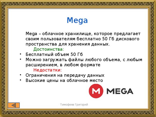Mega  Mega – облачное хранилище, которое предлагает своим пользователям бесплатно 50 Гб дискового пространства для хранения данных.   Достоинства: Бесплатный объем 50 Гб Можно загружать файлы любого объема, с любым расширением, в любом формате Бесплатный объем 50 Гб Можно загружать файлы любого объема, с любым расширением, в любом формате   Недостатки: Ограничения на передачу данных Высокие цены на облачное место Ограничения на передачу данных Высокие цены на облачное место Тимофеев Григорий