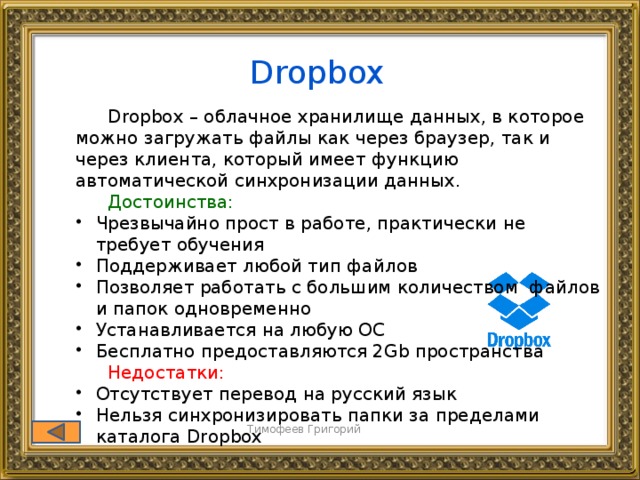 Dropbox  Dropbox – облачное хранилище данных, в которое можно загружать файлы как через браузер, так и через клиента, который имеет функцию автоматической синхронизации данных.  Достоинства: Чрезвычайно прост в работе, практически не требует обучения Поддерживает любой тип файлов Позволяет работать с большим количеством файлов и папок одновременно Устанавливается на любую ОС Бесплатно предоставляются 2Gb пространства Чрезвычайно прост в работе, практически не требует обучения Поддерживает любой тип файлов Позволяет работать с большим количеством файлов и папок одновременно Устанавливается на любую ОС Бесплатно предоставляются 2Gb пространства  Недостатки: Отсутствует перевод на русский язык Нельзя синхронизировать папки за пределами каталога Dropbox Отсутствует перевод на русский язык Нельзя синхронизировать папки за пределами каталога Dropbox Тимофеев Григорий